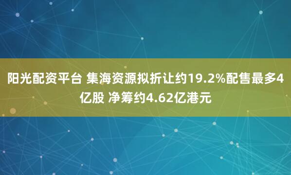 阳光配资平台 集海资源拟折让约19.2%配售最多4亿股 净筹约4.62亿港元