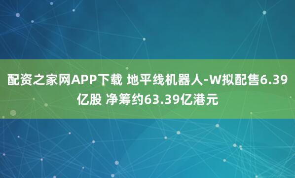 配资之家网APP下载 地平线机器人-W拟配售6.39亿股 净筹约63.39亿港元