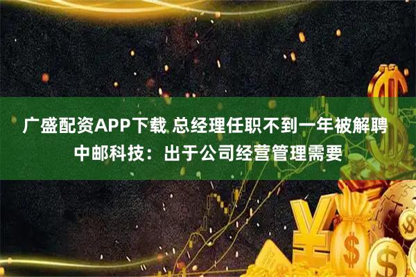 广盛配资APP下载 总经理任职不到一年被解聘 中邮科技：出于公司经营管理需要