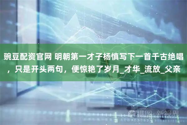 豌豆配资官网 明朝第一才子杨慎写下一首千古绝唱，只是开头两句，便惊艳了岁月_才华_流放_父亲