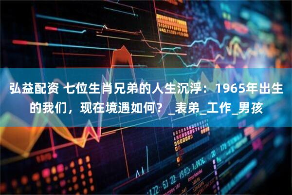 弘益配资 七位生肖兄弟的人生沉浮：1965年出生的我们，现在境遇如何？_表弟_工作_男孩