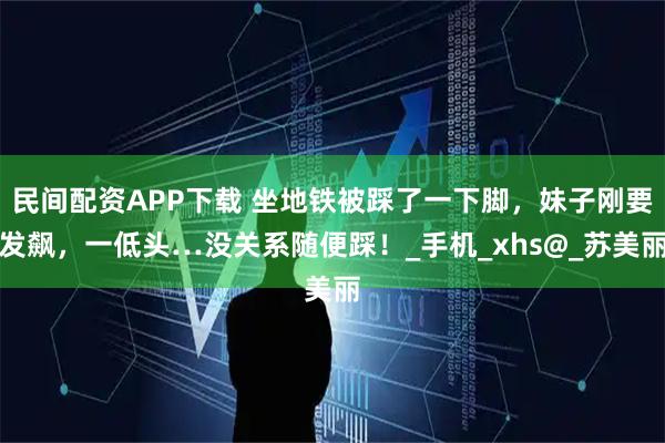 民间配资APP下载 坐地铁被踩了一下脚，妹子刚要发飙，一低头…没关系随便踩！_手机_xhs@_苏美丽