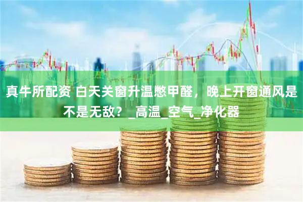 真牛所配资 白天关窗升温憋甲醛，晚上开窗通风是不是无敌？_高温_空气_净化器