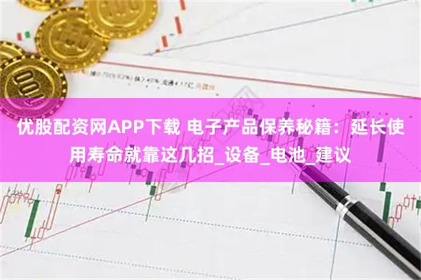 优股配资网APP下载 电子产品保养秘籍：延长使用寿命就靠这几招_设备_电池_建议