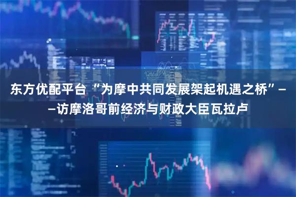 东方优配平台 “为摩中共同发展架起机遇之桥”——访摩洛哥前经济与财政大臣瓦拉卢