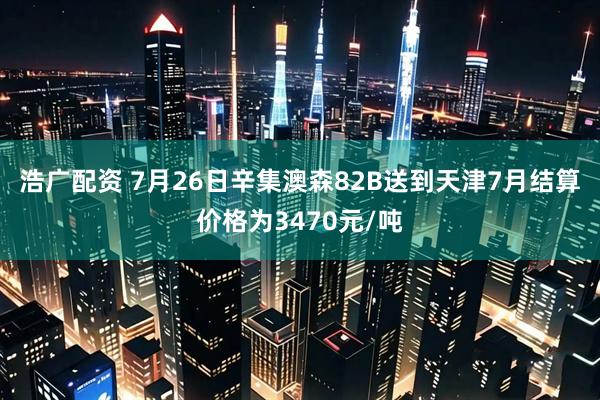 浩广配资 7月26日辛集澳森82B送到天津7月结算价格为3470元/吨