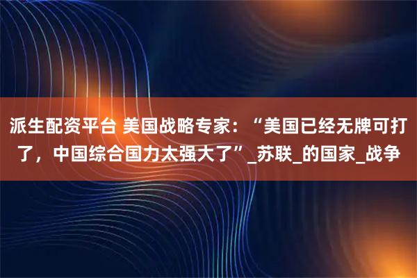 派生配资平台 美国战略专家：“美国已经无牌可打了，中国综合国力太强大了”_苏联_的国家_战争
