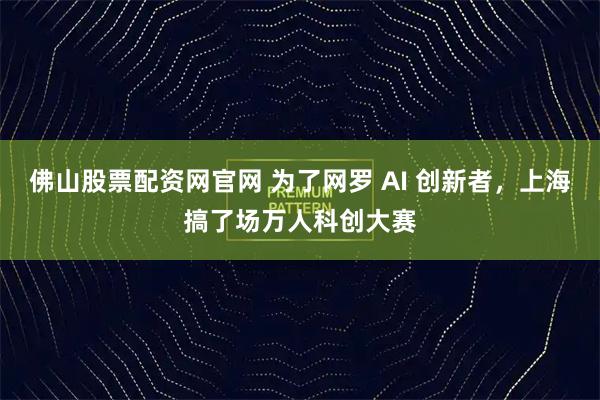 佛山股票配资网官网 为了网罗 AI 创新者，上海搞了场万人科创大赛