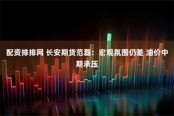 配资排排网 长安期货范磊：宏观氛围仍差 油价中期承压