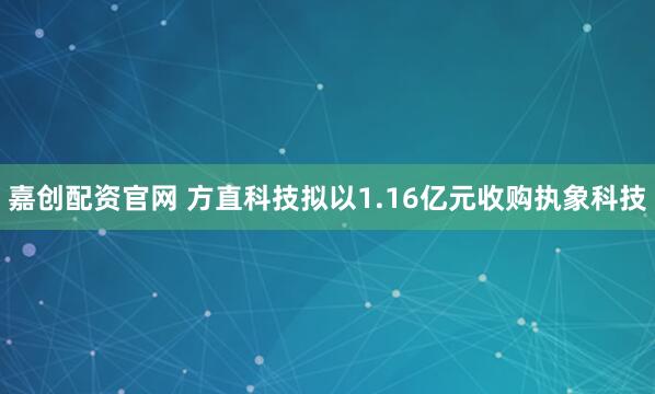 嘉创配资官网 方直科技拟以1.16亿元收购执象科技