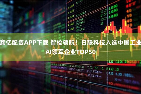鑫亿配资APP下载 智检领航！日联科技入选中国工业AI领军企业TOP50