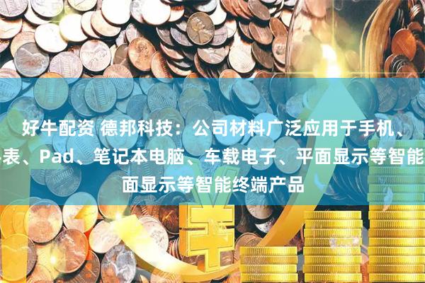 好牛配资 德邦科技：公司材料广泛应用于手机、耳机、手表、Pad、笔记本电脑、车载电子、平面显示等智能终端产品