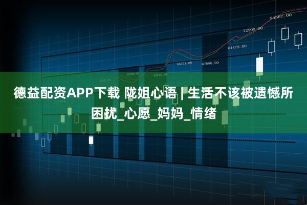 德益配资APP下载 陇姐心语 | 生活不该被遗憾所困扰_心愿_妈妈_情绪