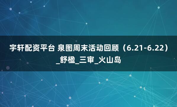 宇轩配资平台 泉图周末活动回顾（6.21-6.22）_舒楹_三审_火山岛