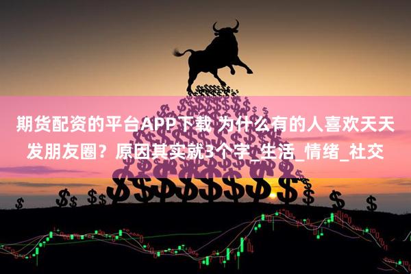 期货配资的平台APP下载 为什么有的人喜欢天天发朋友圈？原因其实就3个字_生活_情绪_社交
