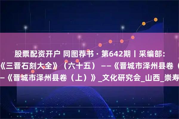 股票配资开户 同图荐书 · 第642期丨采编部：往事越千年，传承永不变《三晋石刻大全》（六十五） ——《晋城市泽州县卷（上）》_文化研究会_山西_崇寿寺