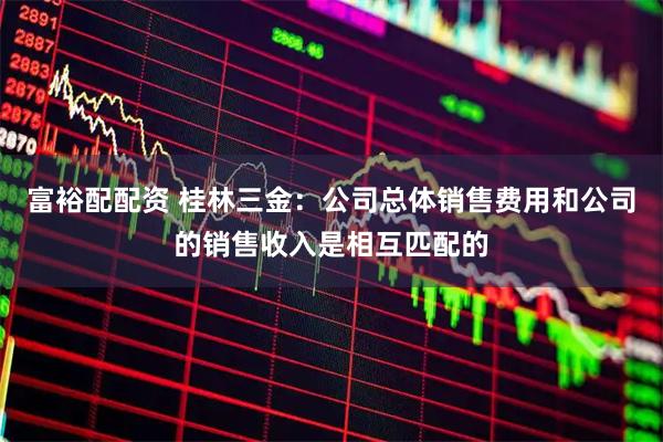 富裕配配资 桂林三金：公司总体销售费用和公司的销售收入是相互匹配的