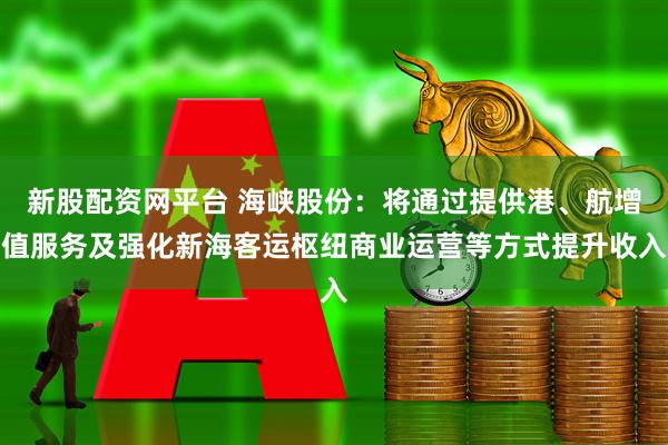 新股配资网平台 海峡股份：将通过提供港、航增值服务及强化新海客运枢纽商业运营等方式提升收入