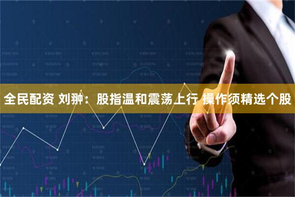 全民配资 刘翀：股指温和震荡上行 操作须精选个股