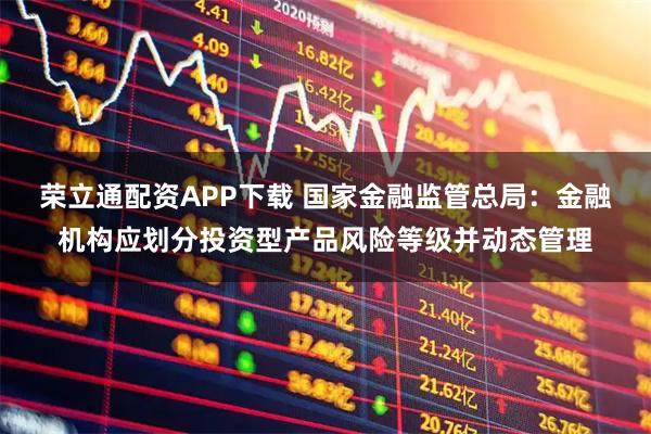 荣立通配资APP下载 国家金融监管总局：金融机构应划分投资型产品风险等级并动态管理