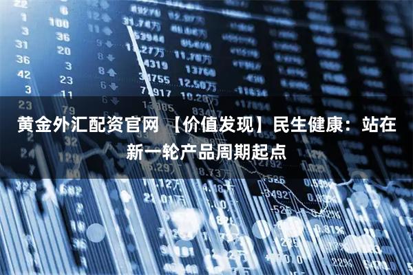 黄金外汇配资官网 【价值发现】民生健康：站在新一轮产品周期起点