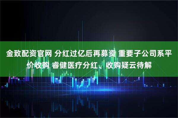金致配资官网 分红过亿后再募资 重要子公司系平价收购 睿健医疗分红、收购疑云待解