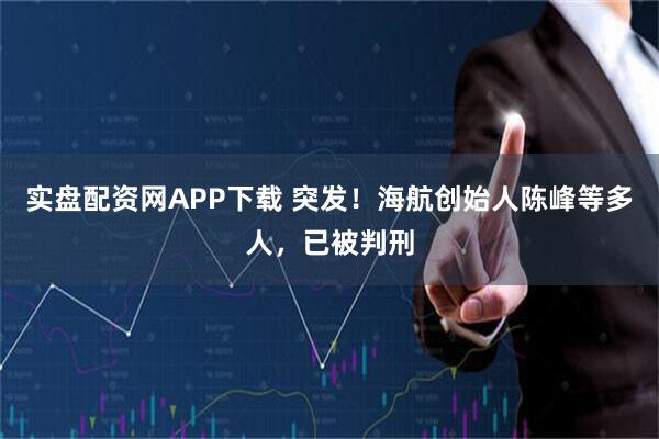 实盘配资网APP下载 突发！海航创始人陈峰等多人，已被判刑