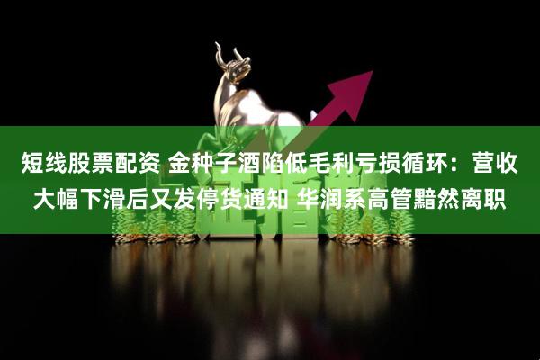 短线股票配资 金种子酒陷低毛利亏损循环：营收大幅下滑后又发停货通知 华润系高管黯然离职
