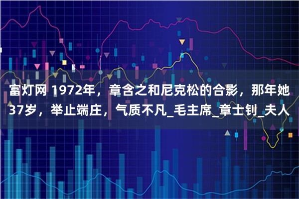 富灯网 1972年，章含之和尼克松的合影，那年她37岁，举止端庄，气质不凡_毛主席_章士钊_夫人