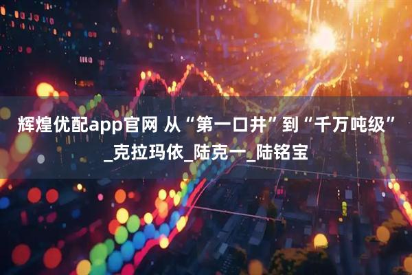 辉煌优配app官网 从“第一口井”到“千万吨级”_克拉玛依_陆克一_陆铭宝