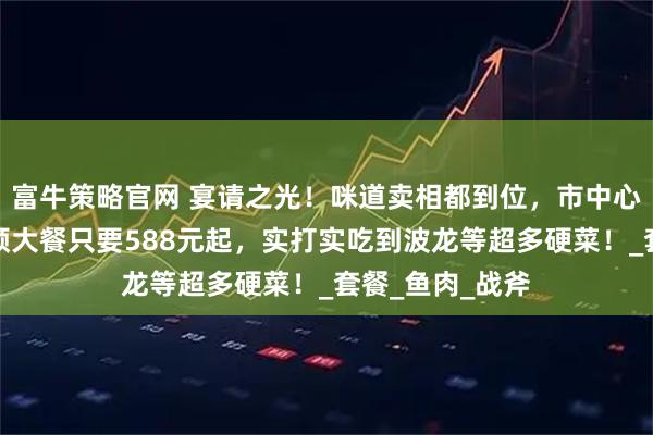 富牛策略官网 宴请之光！咪道卖相都到位，市中心洲际酒店吃一顿大餐只要588元起，实打实吃到波龙等超多硬菜！_套餐_鱼肉_战斧