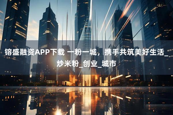 镕盛融资APP下载 一粉一城，携手共筑美好生活_炒米粉_创业_城市