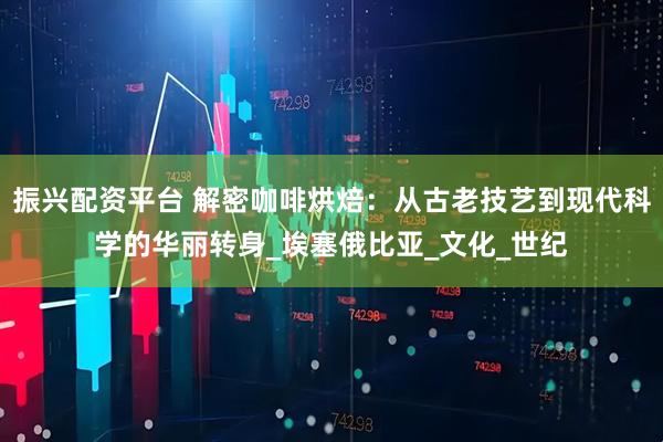 振兴配资平台 解密咖啡烘焙：从古老技艺到现代科学的华丽转身_埃塞俄比亚_文化_世纪