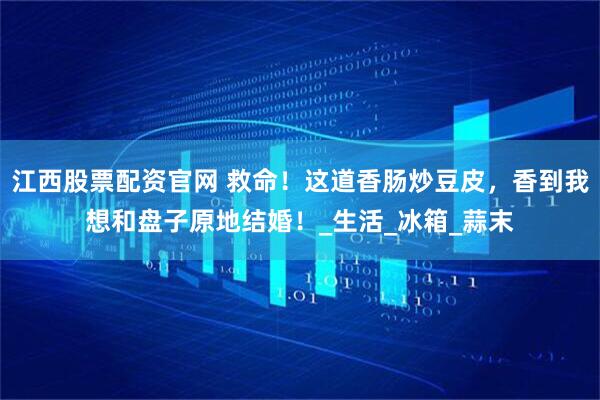 江西股票配资官网 救命！这道香肠炒豆皮，香到我想和盘子原地结婚！_生活_冰箱_蒜末