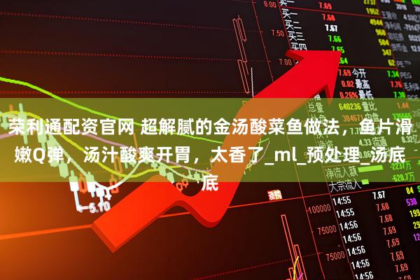 荣利通配资官网 超解腻的金汤酸菜鱼做法，鱼片滑嫩Q弹，汤汁酸爽开胃，太香了_ml_预处理_汤底