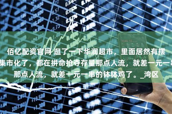 佰亿配资官网 逛了一下华润超市，里面居然有摆摊的卖烧烤，超市也集市化了，都在拼命抢夺存量那点人流，就差一元一串的钵钵鸡了。_湾区