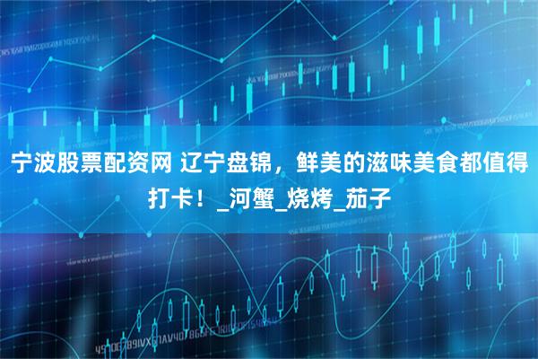 宁波股票配资网 辽宁盘锦，鲜美的滋味美食都值得打卡！_河蟹_烧烤_茄子