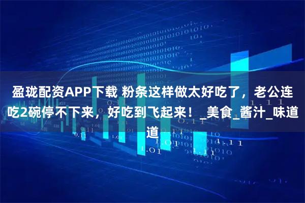 盈珑配资APP下载 粉条这样做太好吃了，老公连吃2碗停不下来，好吃到飞起来！_美食_酱汁_味道