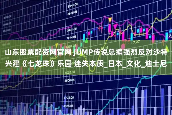 山东股票配资网官网 JUMP传说总编强烈反对沙特兴建《七龙珠》乐园 迷失本质_日本_文化_迪士尼