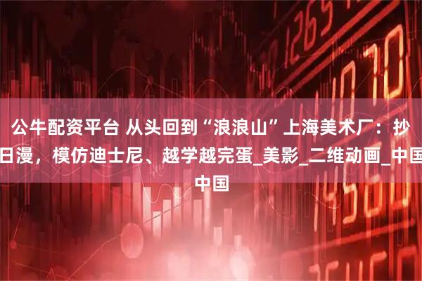 公牛配资平台 从头回到“浪浪山”上海美术厂：抄日漫，模仿迪士尼、越学越完蛋_美影_二维动画_中国