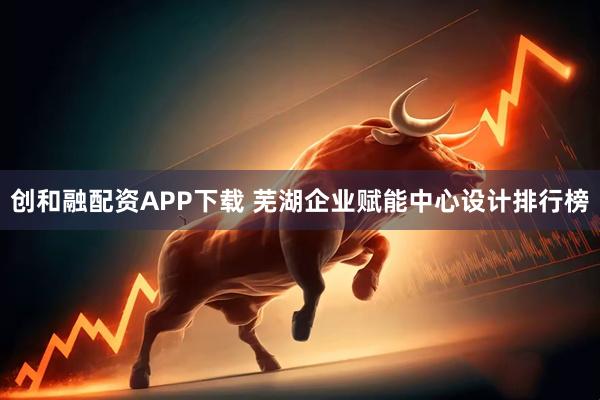 创和融配资APP下载 芜湖企业赋能中心设计排行榜