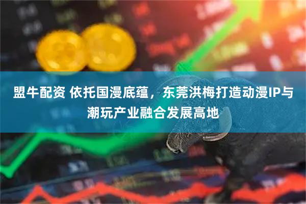盟牛配资 依托国漫底蕴，东莞洪梅打造动漫IP与潮玩产业融合发展高地