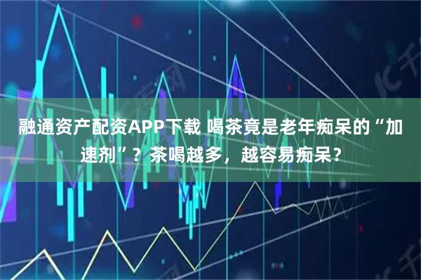 融通资产配资APP下载 喝茶竟是老年痴呆的“加速剂”？茶喝越多，越容易痴呆？