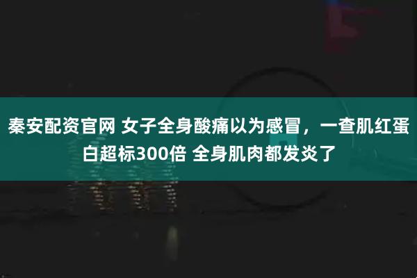 秦安配资官网 女子全身酸痛以为感冒，一查肌红蛋白超标300倍 全身肌肉都发炎了