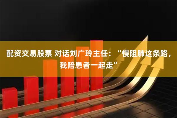 配资交易股票 对话刘广玲主任：“慢阻肺这条路，我陪患者一起走”