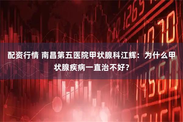 配资行情 南昌第五医院甲状腺科江辉：为什么甲状腺疾病一直治不好？
