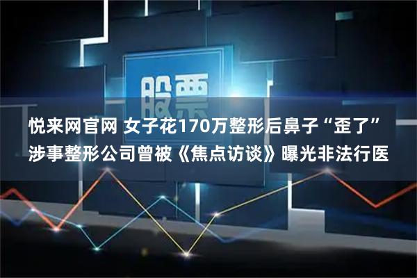 悦来网官网 女子花170万整形后鼻子“歪了” 涉事整形公司曾被《焦点访谈》曝光非法行医